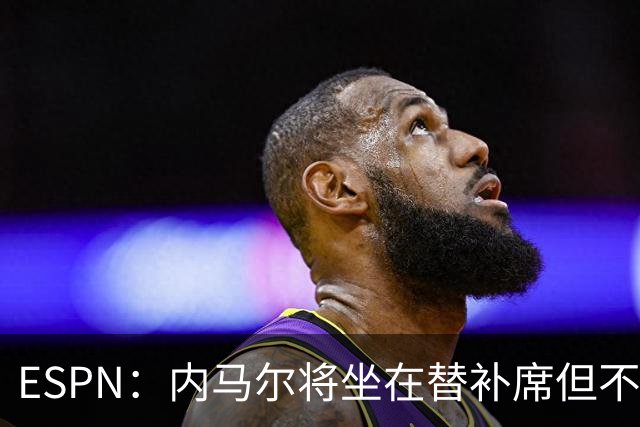 ESPN：内马尔将坐在替补席但不会出战摩洛哥，他已完成康复训练